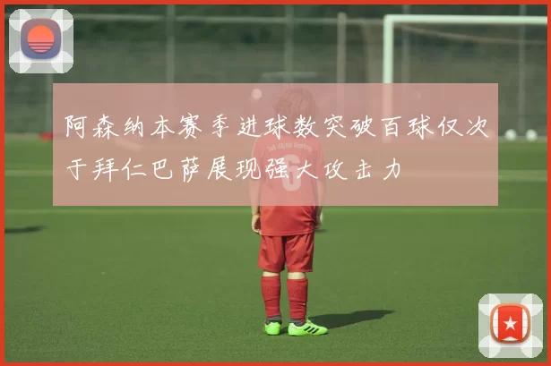 阿森纳本赛季进球数突破百球仅次于拜仁巴萨展现强大攻击力