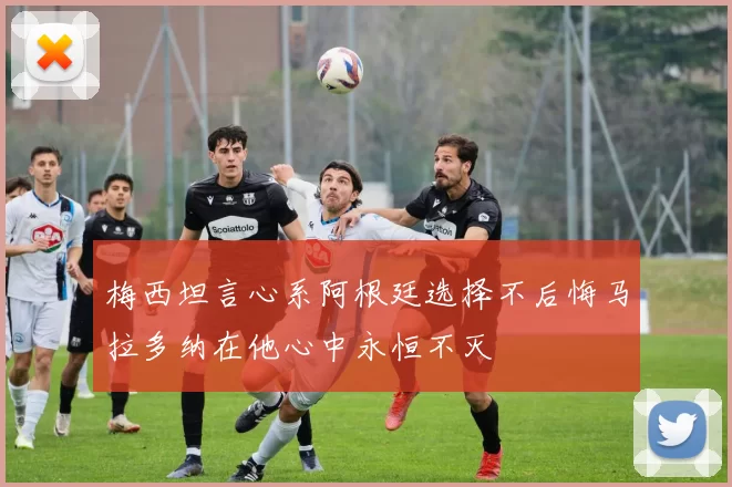 梅西坦言心系阿根廷选择不后悔马拉多纳在他心中永恒不灭