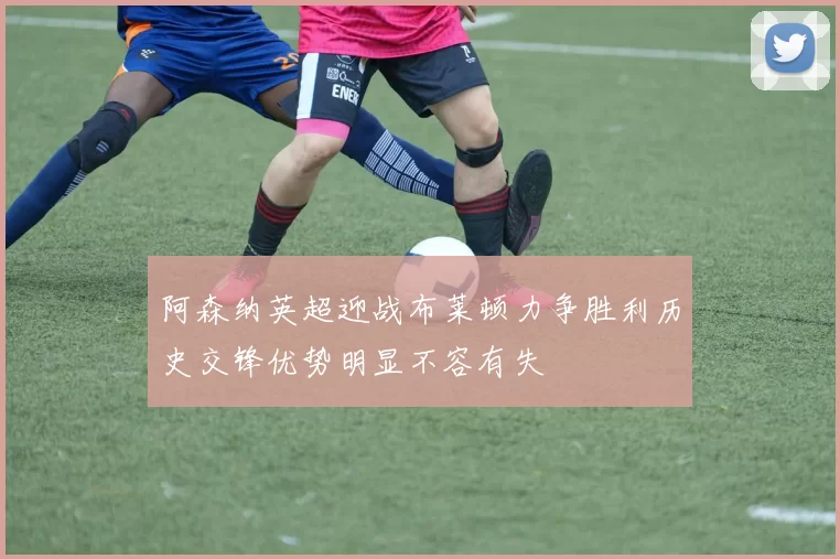 阿森纳英超迎战布莱顿力争胜利历史交锋优势明显不容有失