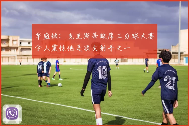 华盛顿：克里斯蒂缺席三分球大赛令人震惊他是顶尖射手之一