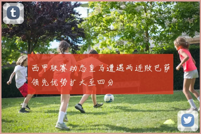 西甲联赛动态皇马遭遇两连败巴萨领先优势扩大至四分
