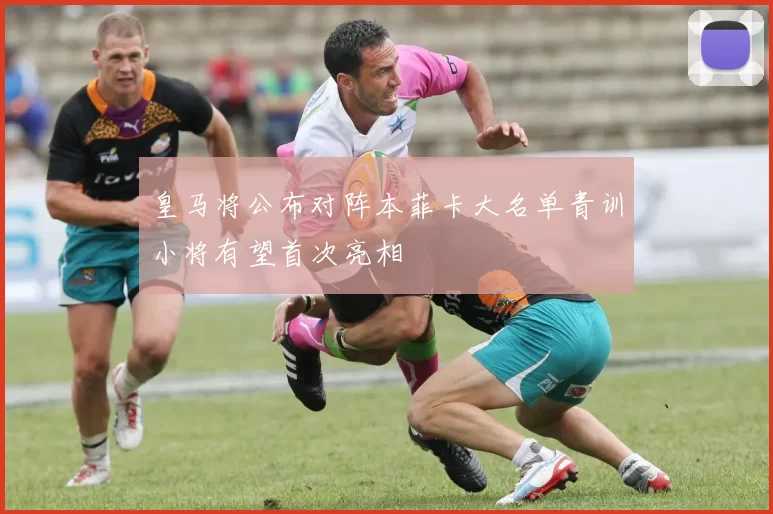 皇马将公布对阵本菲卡大名单青训小将有望首次亮相