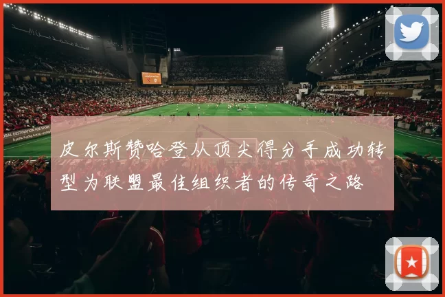皮尔斯赞哈登从顶尖得分手成功转型为联盟最佳组织者的传奇之路