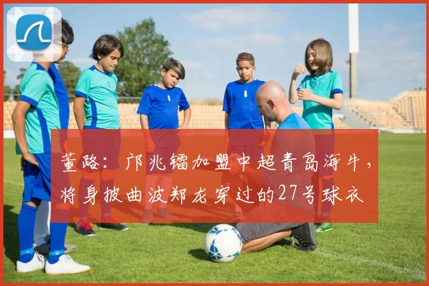 董路：邝兆镭加盟中超青岛海牛，将身披曲波郑龙穿过的27号球衣