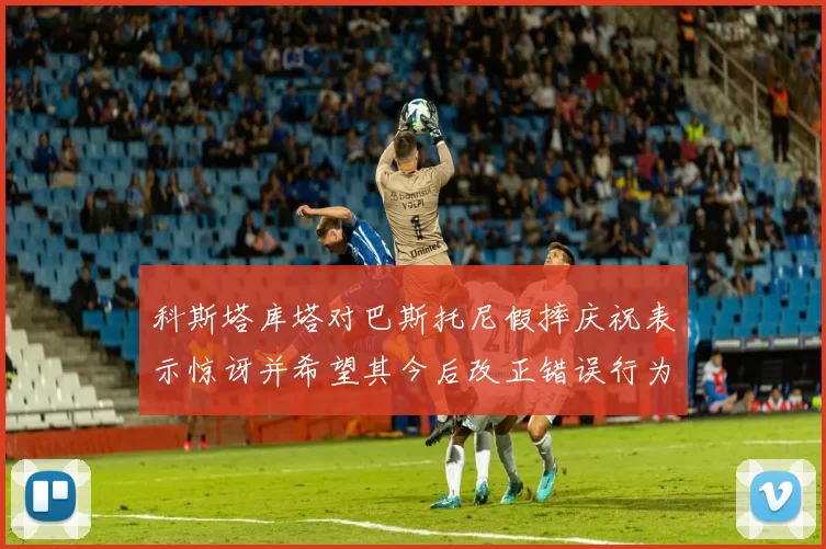 科斯塔库塔对巴斯托尼假摔庆祝表示惊讶并希望其今后改正错误行为