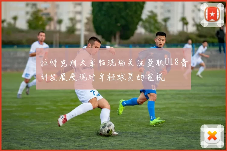 拉特克利夫亲临现场关注曼联U18青训发展展现对年轻球员的重视