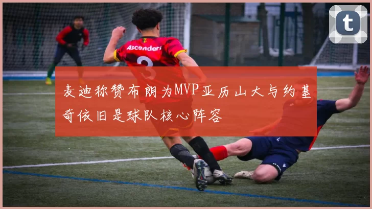 麦迪称赞布朗为MVP亚历山大与约基奇依旧是球队核心阵容
