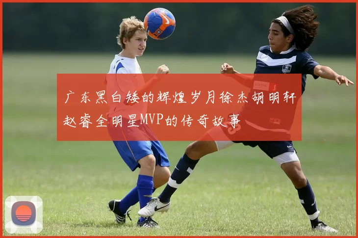 广东黑白矮的辉煌岁月徐杰胡明轩赵睿全明星MVP的传奇故事