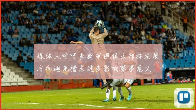 媒体人呼吁重新审视俱乐部杯发展方向避免槽点过多影响赛事意义
